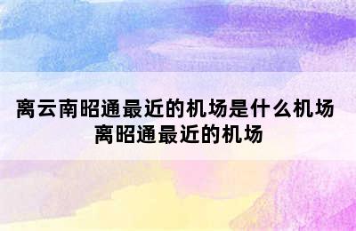 离云南昭通最近的机场是什么机场 离昭通最近的机场